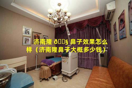 济南隆 🐧 鼻子效果怎么样（济南隆鼻子大概多少钱）
